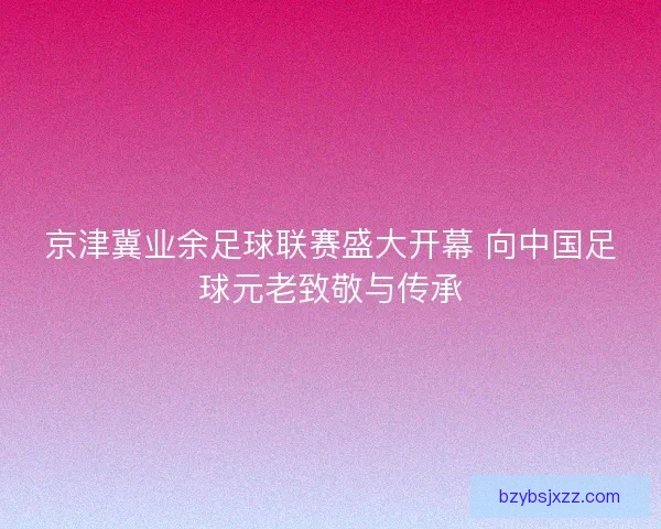 京津冀业余足球联赛盛大开幕 向中国足球元老致敬与传承