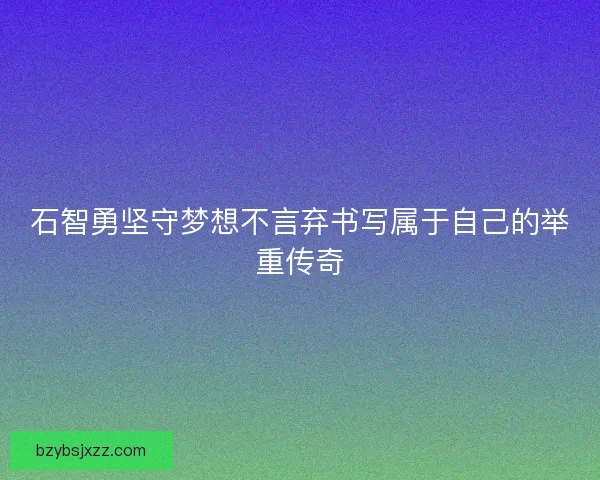 石智勇坚守梦想不言弃书写属于自己的举重传奇