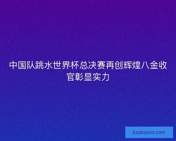中国队跳水世界杯总决赛再创辉煌八金收官彰显实力