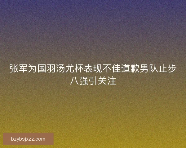 张军为国羽汤尤杯表现不佳道歉男队止步八强引关注