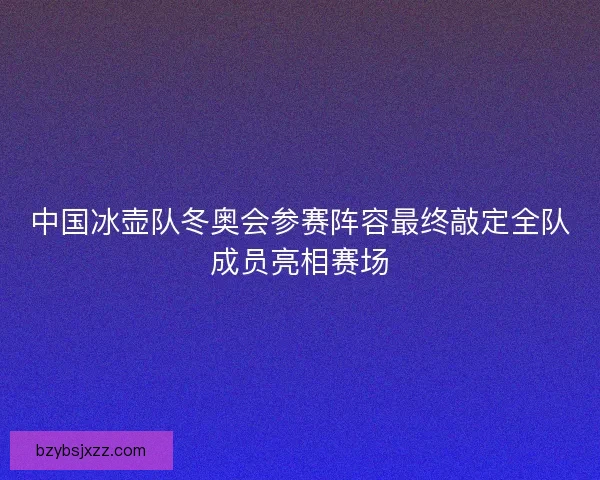 中国冰壶队冬奥会参赛阵容最终敲定全队成员亮相赛场