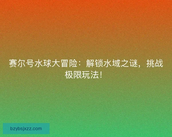 赛尔号水球大冒险:解锁水域之谜,挑战极限玩法! 赛尔号水球大冒险:解锁水域之谜,挑战极限玩法!