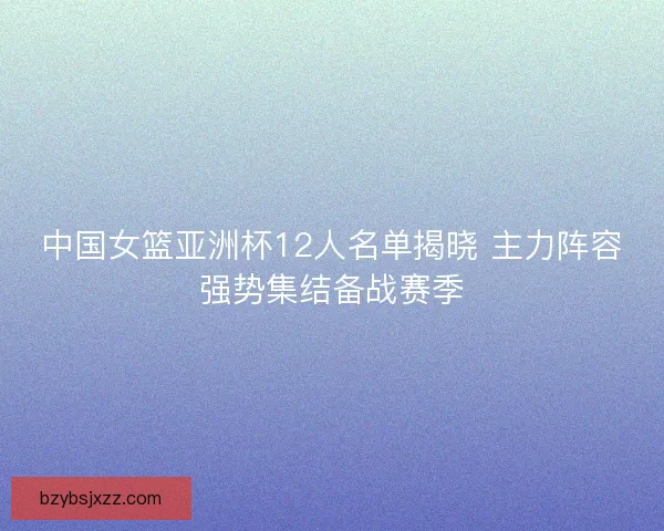 中国女篮亚洲杯12人名单揭晓 主力阵容强势集结备战赛季 中国女篮亚洲杯12人名单揭晓 主力阵容强势集结备战赛季
