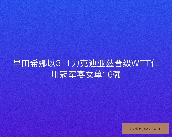 早田希娜以3-1力克迪亚兹晋级WTT仁川冠军赛女单16强