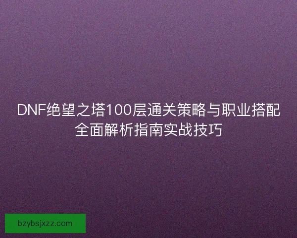 DNF绝望之塔100层通关策略与职业搭配全面解析指南实战技巧 DNF绝望之塔100层通关策略与职业搭配全面解析指南实战技巧