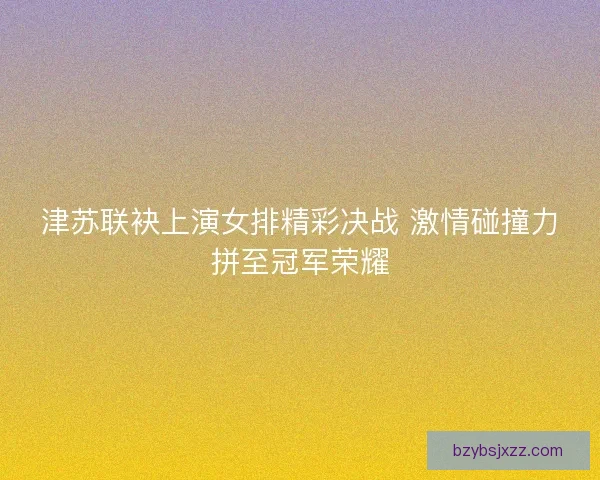 津苏联袂上演女排精彩决战 激情碰撞力拼至冠军荣耀