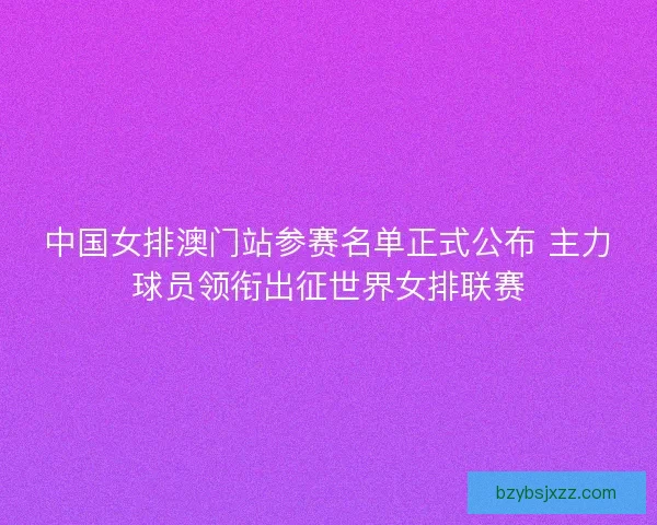 中国女排澳门站参赛名单正式公布 主力球员领衔出征世界女排联赛