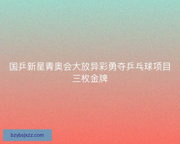 国乒新星青奥会大放异彩勇夺乒乓球项目三枚金牌 国乒新星青奥会大放异彩勇夺乒乓球项目三枚金牌