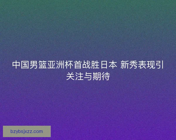中国男篮亚洲杯首战胜日本 新秀表现引关注与期待 中国男篮亚洲杯首战胜日本 新秀表现引关注与期待