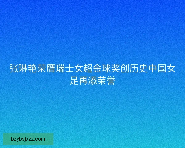 张琳艳荣膺瑞士女超金球奖创历史中国女足再添荣誉