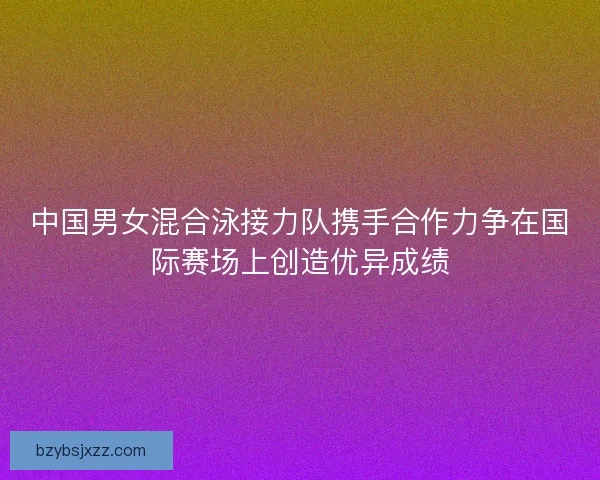 中国男女混合泳接力队携手合作力争在国际赛场上创造优异成绩