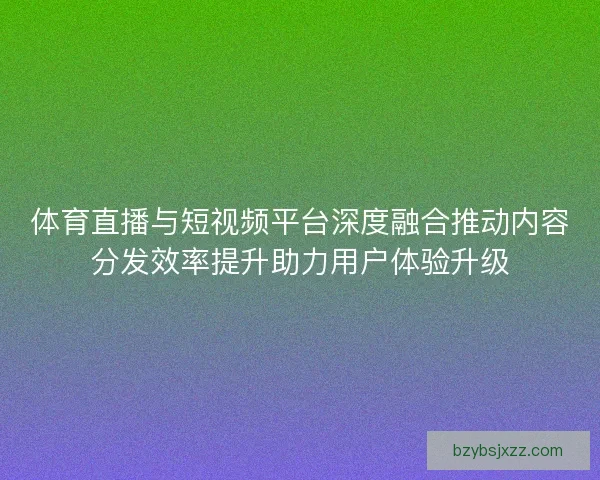 体育直播与短视频平台深度融合推动内容分发效率提升助力用户体验升级